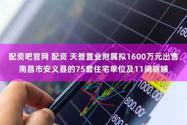 配资吧官网 配资 天誉置业附属拟1600万元出售南昌市安义县的75套住宅单位及11间商铺