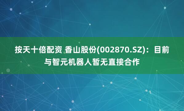 按天十倍配资 香山股份(002870.SZ)：目前与智元机器人暂无直接合作