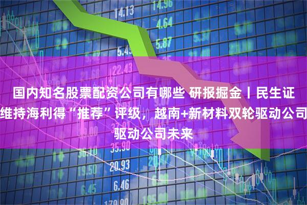 国内知名股票配资公司有哪些 研报掘金丨民生证券：维持海利得“推荐”评级，越南+新材料双轮驱动公司未来