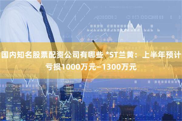 国内知名股票配资公司有哪些 *ST兰黄：上半年预计亏损1000万元—1300万元