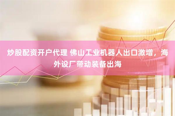 炒股配资开户代理 佛山工业机器人出口激增，海外设厂带动装备出海