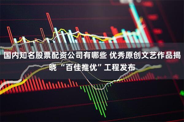 国内知名股票配资公司有哪些 优秀原创文艺作品揭晓 “百佳推优”工程发布