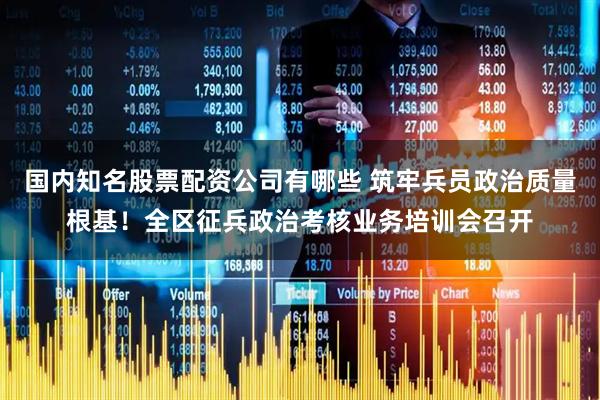国内知名股票配资公司有哪些 筑牢兵员政治质量根基！全区征兵政治考核业务培训会召开