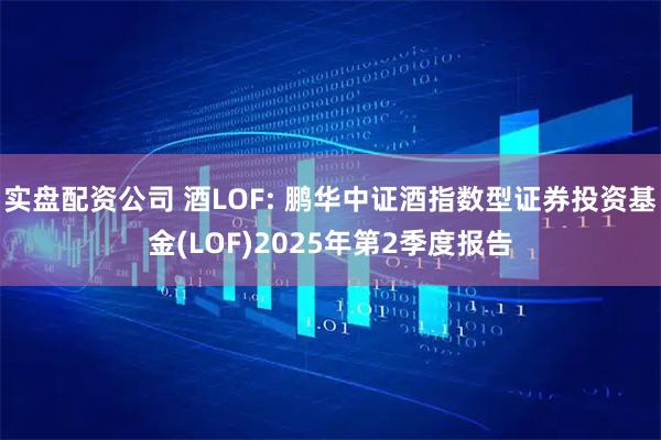 实盘配资公司 酒LOF: 鹏华中证酒指数型证券投资基金(LOF)2025年第2季度报告