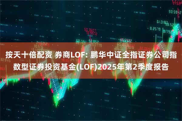 按天十倍配资 券商LOF: 鹏华中证全指证券公司指数型证券投资基金(LOF)2025年第2季度报告