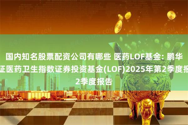 国内知名股票配资公司有哪些 医药LOF基金: 鹏华中证医药卫生指数证券投资基金(LOF)2025年第2季度报告
