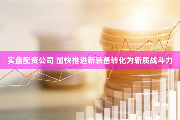实盘配资公司 加快推进新装备转化为新质战斗力
