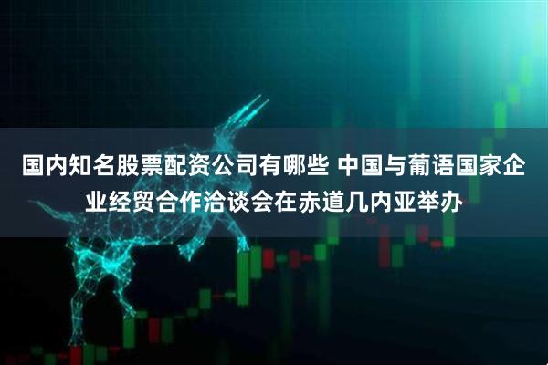 国内知名股票配资公司有哪些 中国与葡语国家企业经贸合作洽谈会在赤道几内亚举办