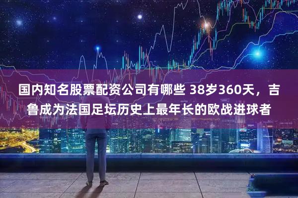 国内知名股票配资公司有哪些 38岁360天，吉鲁成为法国足坛历史上最年长的欧战进球者