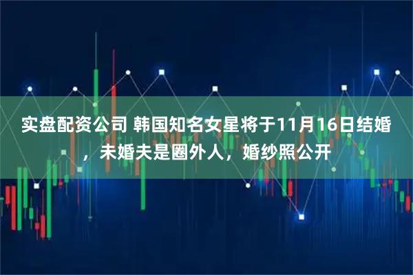 实盘配资公司 韩国知名女星将于11月16日结婚，未婚夫是圈外人，婚纱照公开