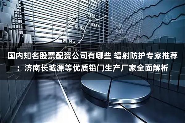 国内知名股票配资公司有哪些 辐射防护专家推荐：济南长城源等优质铅门生产厂家全面解析