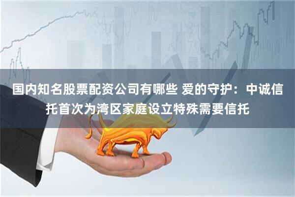 国内知名股票配资公司有哪些 爱的守护：中诚信托首次为湾区家庭设立特殊需要信托
