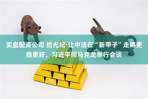 实盘配资公司 拾光纪·让中法在“新甲子”走得更稳更好，习近平同马克龙举行会谈