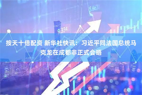 按天十倍配资 新华社快讯：习近平同法国总统马克龙在成都非正式会晤