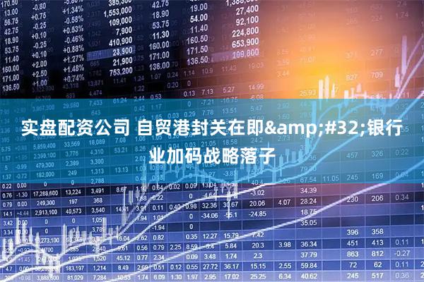 实盘配资公司 自贸港封关在即 银行业加码战略落子