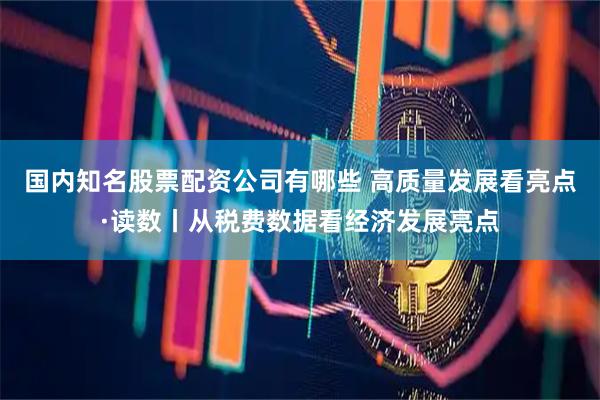 国内知名股票配资公司有哪些 高质量发展看亮点·读数丨从税费数据看经济发展亮点