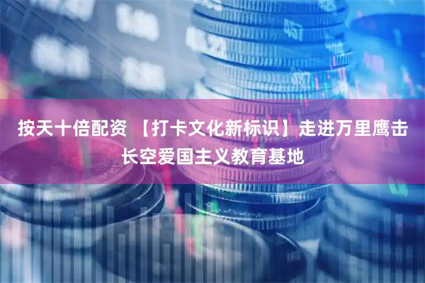 按天十倍配资 【打卡文化新标识】走进万里鹰击长空爱国主义教育基地