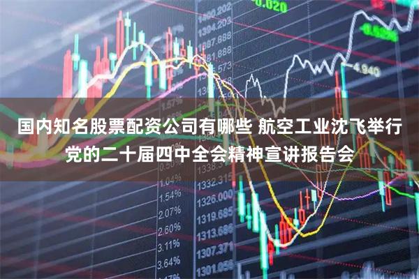 国内知名股票配资公司有哪些 航空工业沈飞举行党的二十届四中全会精神宣讲报告会