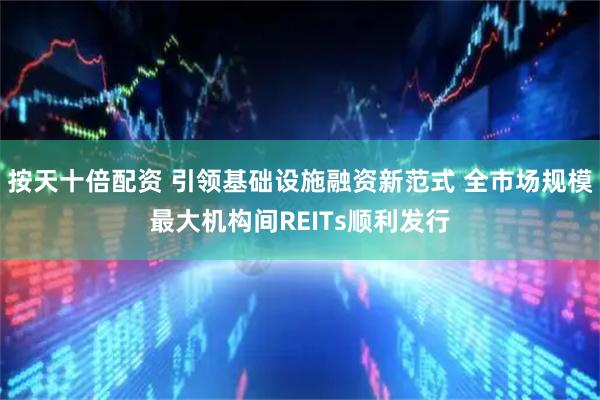 按天十倍配资 引领基础设施融资新范式 全市场规模最大机构间REITs顺利发行