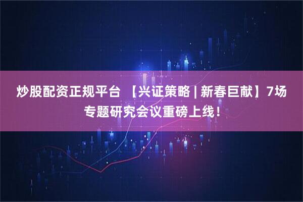 炒股配资正规平台 【兴证策略 | 新春巨献】7场专题研究会议重磅上线！
