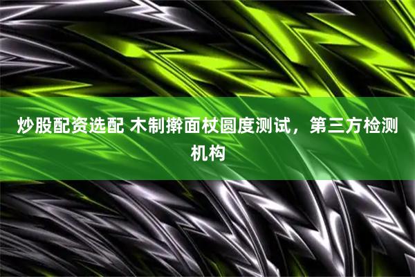 炒股配资选配 木制擀面杖圆度测试，第三方检测机构
