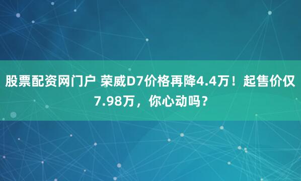 股票配资网门户 荣威D7价格再降4.4万！起售价仅7.98万，你心动吗？