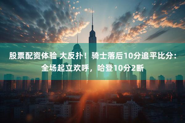 股票配资体验 大反扑！骑士落后10分追平比分：全场起立欢呼，哈登10分2断