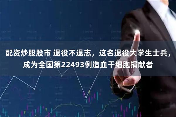 配资炒股股市 退役不退志，这名退役大学生士兵，成为全国第22493例造血干细胞捐献者