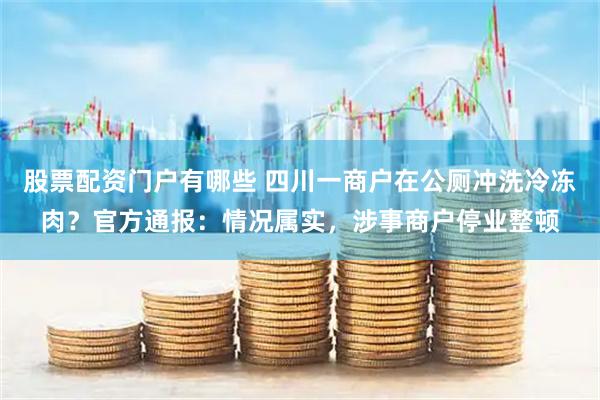 股票配资门户有哪些 四川一商户在公厕冲洗冷冻肉？官方通报：情况属实，涉事商户停业整顿